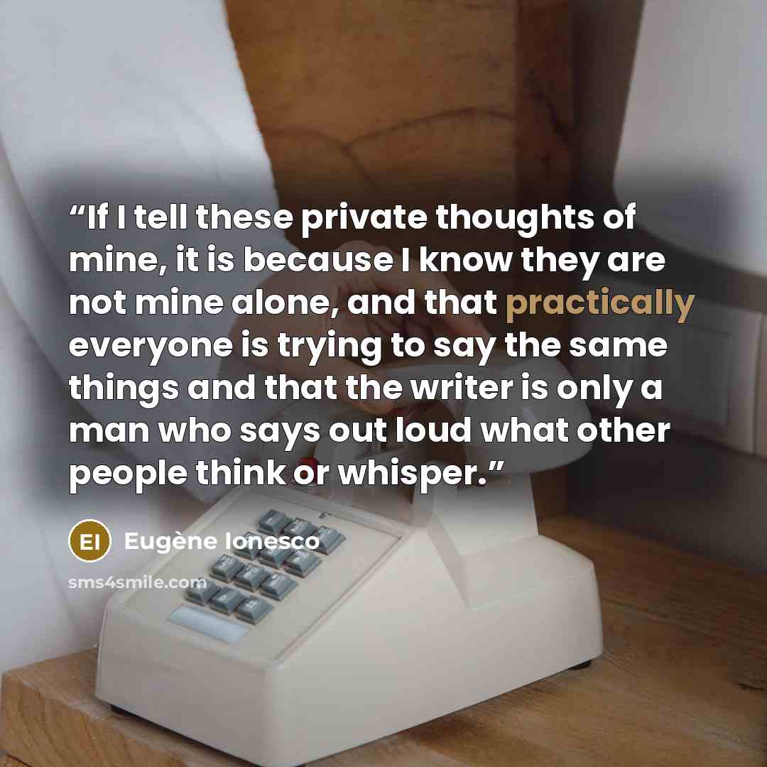 “If I tell these private thoughts of mine, it is because I know they are not mine alone, and that practically everyone is trying to say the same things and that the writer is only a man who says out loud what other people think or whisper.” quote by Eugène Ionesco
