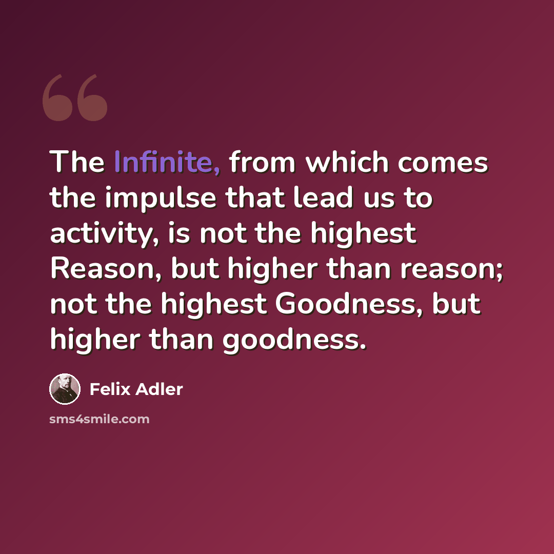 “The Infinite, from which comes the impulse that lead us to activity, is not the highest Reason, but higher than reason; not the highest Goodness, but higher than goodness.” quote by Felix Adler