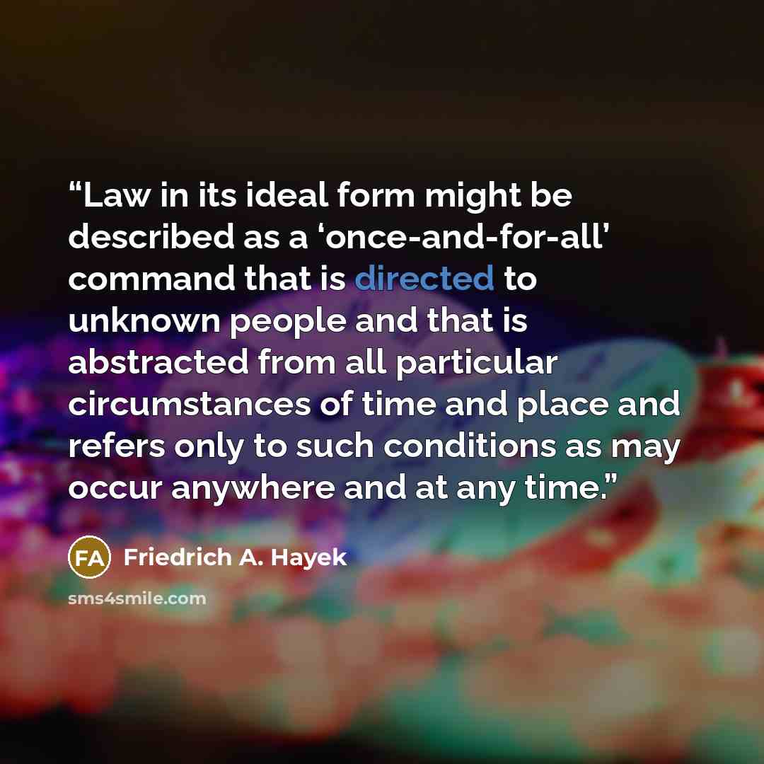 “Law in its ideal form might be described as a ‘once-and-for-all’ command that is directed to unknown people and that is abstracted from all particular circumstances of time and place and refers only to such conditions as may occur anywhere and at any time.” quote by Friedrich A. Hayek