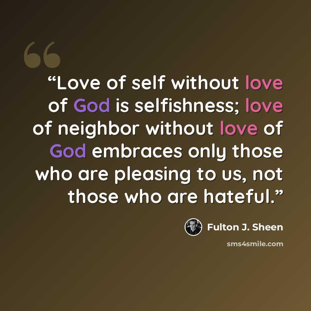 “Love of self without love of God is selfishness; love of neighbor without love of God embraces only those who are pleasing to us, not those who are hateful.” quote by Fulton J. Sheen