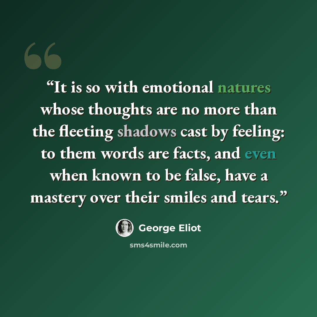 “It is so with emotional natures whose thoughts are no more than the fleeting shadows cast by feeling: to them words are facts, and even when known to be false, have a mastery over their smiles and tears.” quote by George Eliot