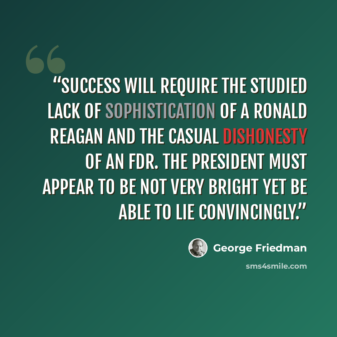“Success will require the studied lack of sophistication of a Ronald Reagan and the casual dishonesty of an FDR. The president must appear to be not very bright yet be able to lie convincingly.” quote by George Friedman