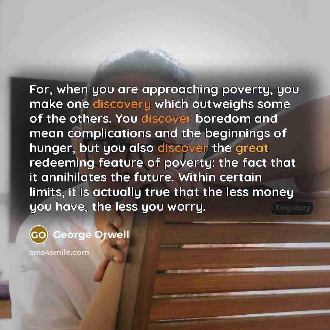 “For, when you are approaching poverty, you make one discovery which outweighs some of the others. You discover boredom and mean complications and the beginnings of hunger, but you also discover the great redeeming feature of poverty: the fact that it annihilates the future. Within certain limits…” quote by George Orwell