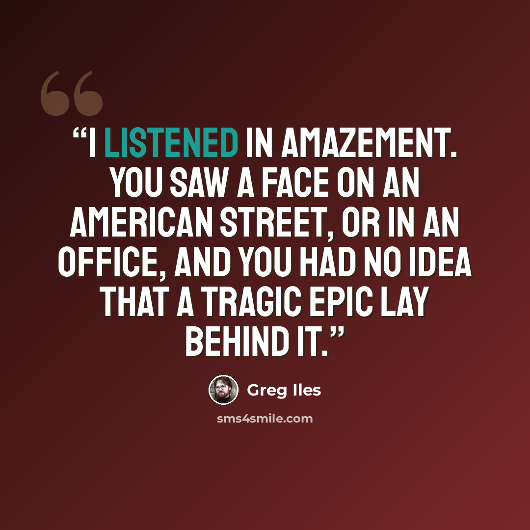 “I listened in amazement. You saw a face on an American street, or in an office, and you had no idea that a tragic epic lay behind it.” quote by Greg Iles