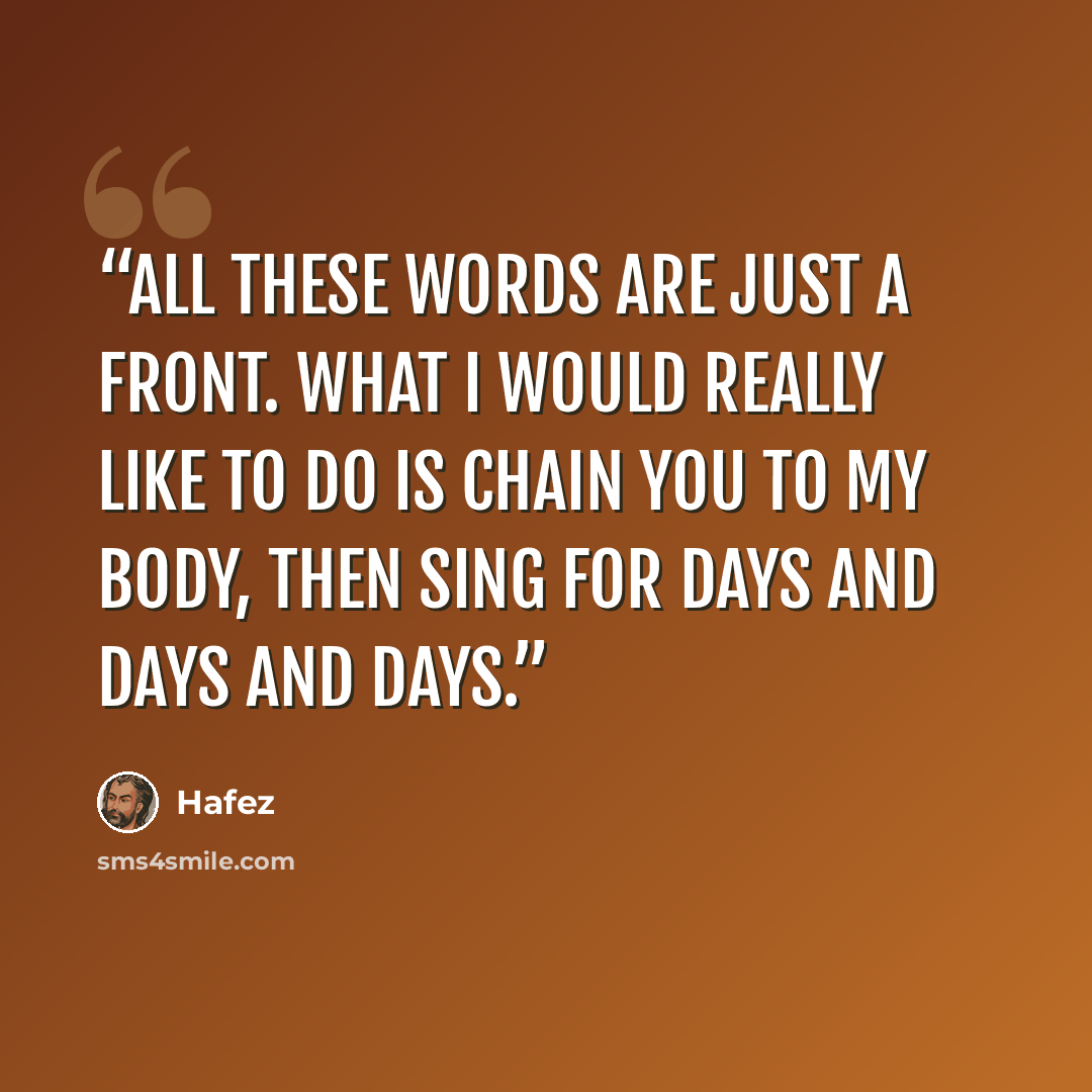 “All these words are just a front. What I would really like to do is chain you to my body, then sing for days and days and days.” quote by Hafez