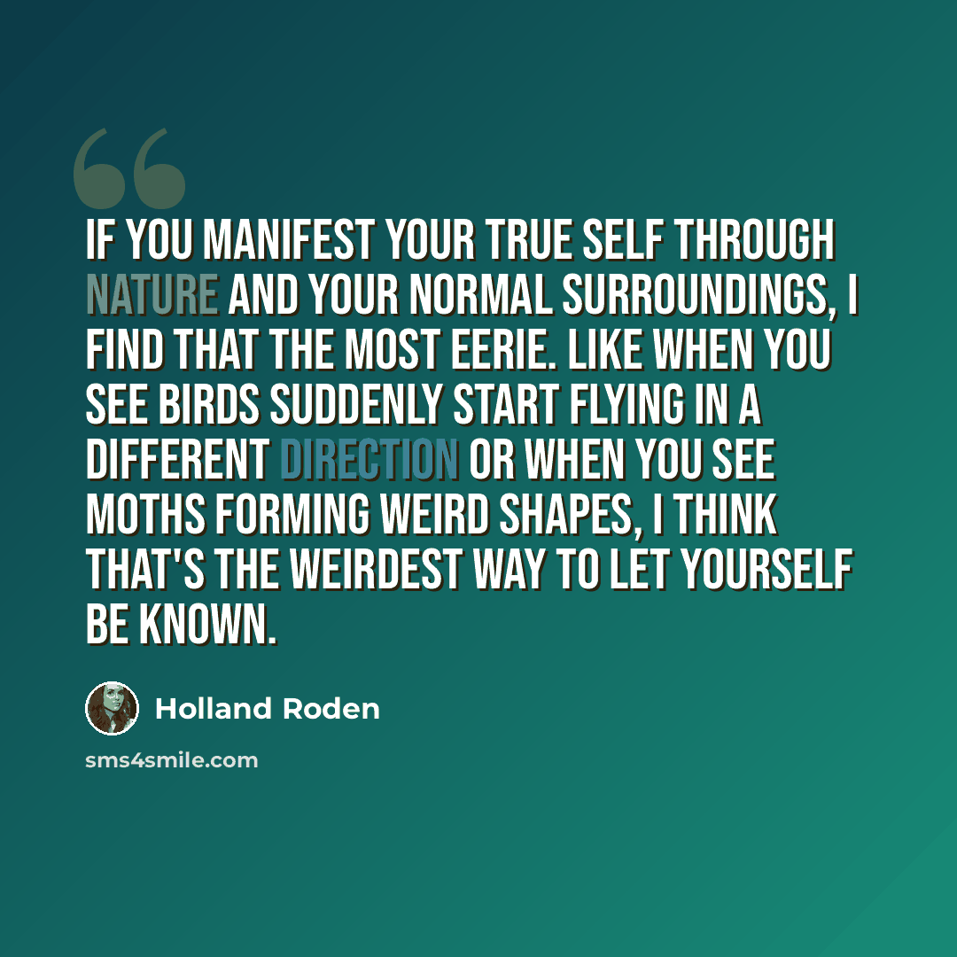 “If you manifest your true self through nature and your normal surroundings, I find that the most eerie. Like when you see birds suddenly start flying in a different direction or when you see moths forming weird shapes, I think that's the weirdest way to let yourself be known.” quote by Holland Roden