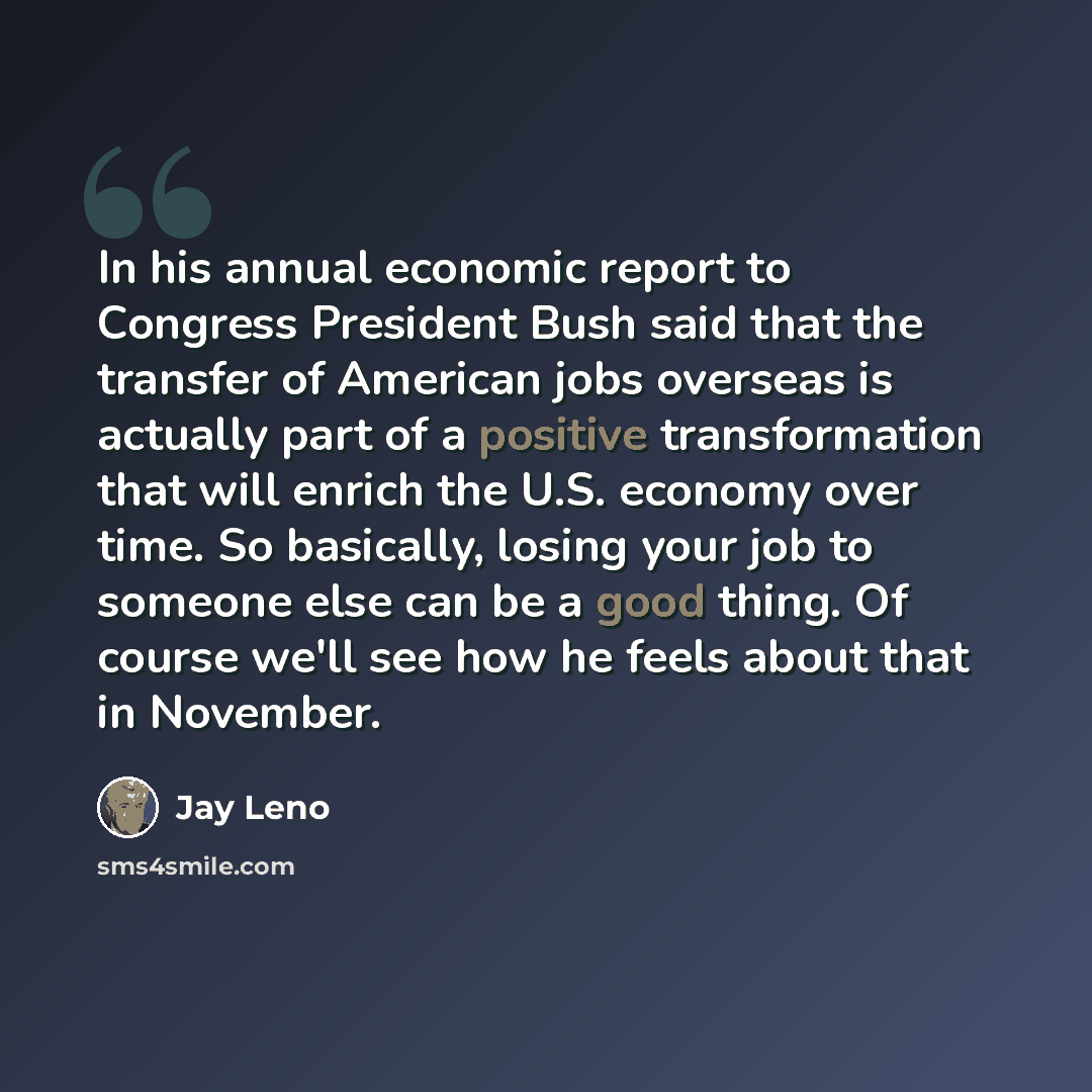 “In his annual economic report to Congress President Bush said that the transfer of American jobs overseas is actually part of a positive transformation that will enrich the U.S. economy over time. So basically, losing your job to someone else can be a good thing. Of course we'll see how he feels…” quote by Jay Leno