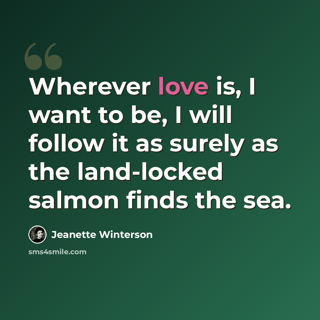 “Wherever love is, I want to be, I will follow it as surely as the land-locked salmon finds the sea.” quote by Jeanette Winterson