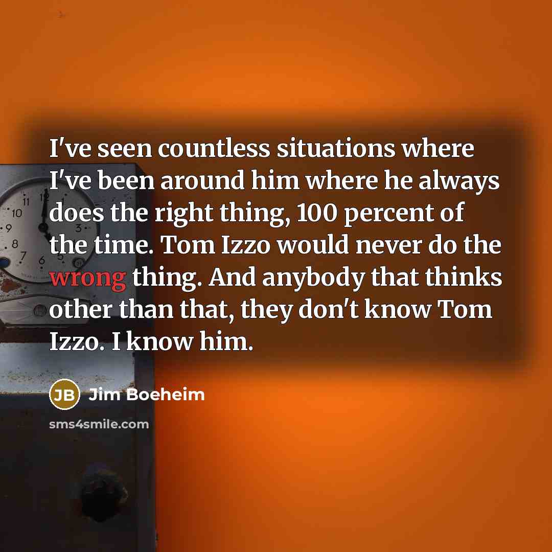 “I've seen countless situations where I've been around him where he always does the right thing, 100 percent of the time. Tom Izzo would never do the wrong thing. And anybody that thinks other than that, they don't know Tom Izzo. I know him.” quote by Jim Boeheim