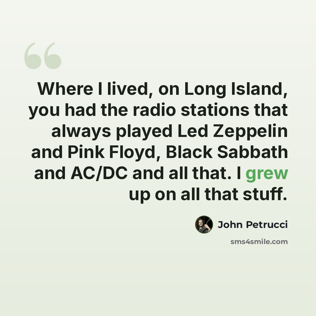 “Where I lived, on Long Island, you had the radio stations that always played Led Zeppelin and Pink Floyd, Black Sabbath and AC/DC and all that. I grew up on all that stuff.” quote by John Petrucci
