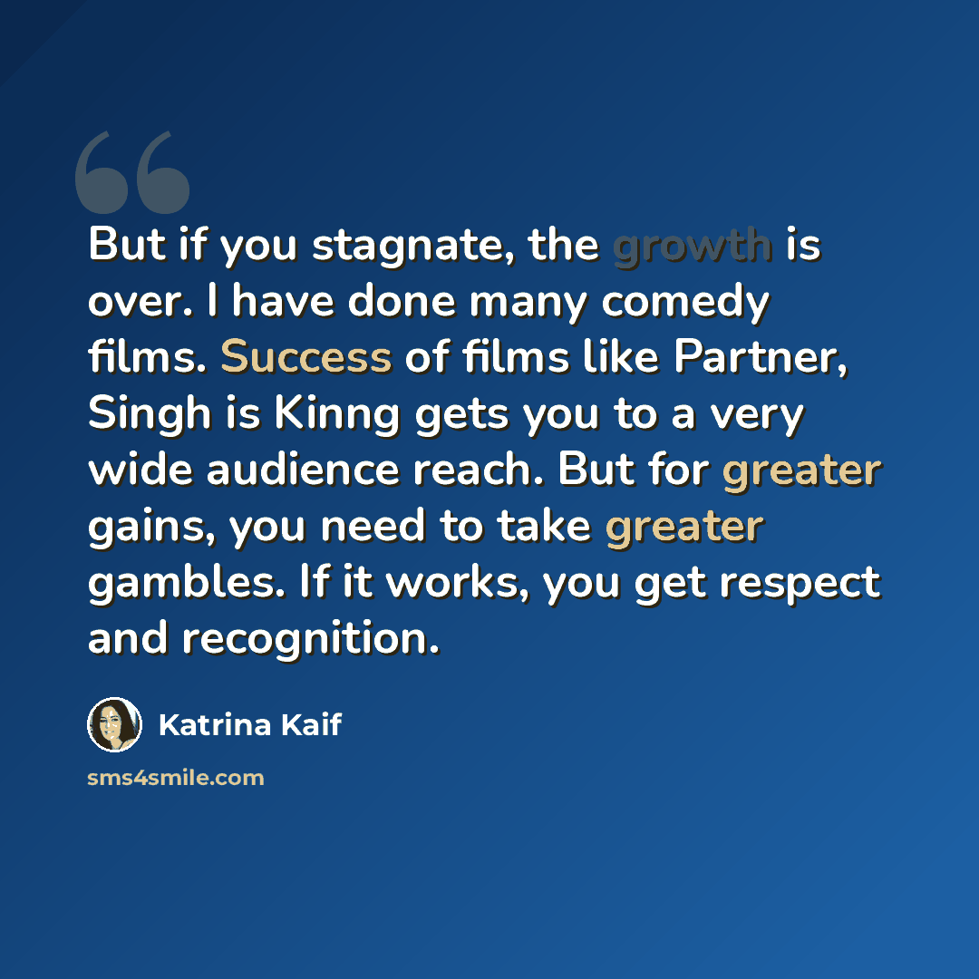 “But if you stagnate, the growth is over. I have done many comedy films. Success of films like Partner, Singh is Kinng gets you to a very wide audience reach. But for greater gains, you need to take greater gambles. If it works, you get respect and recognition.” quote by Katrina Kaif