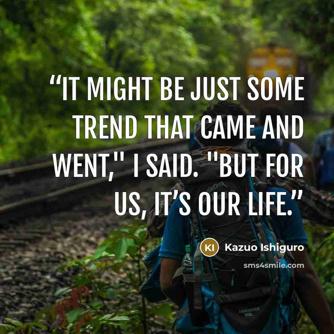 “It might be just some trend that came and went," I said. "But for us, it’s our life.” quote by Kazuo Ishiguro