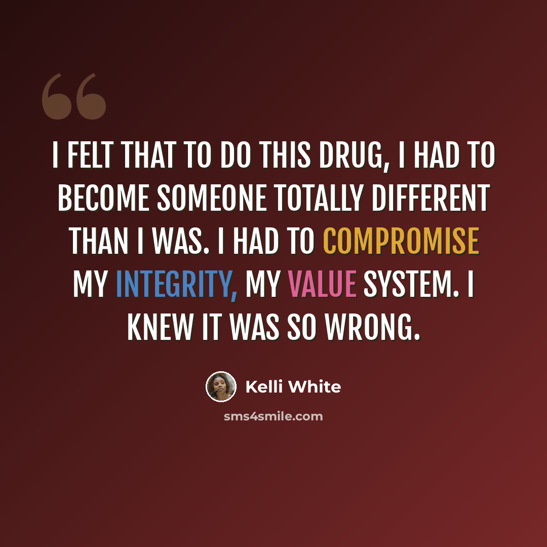 “I felt that to do this drug, I had to become someone totally different than I was. I had to compromise my integrity, my value system. I knew it was so wrong.” quote by Kelli White