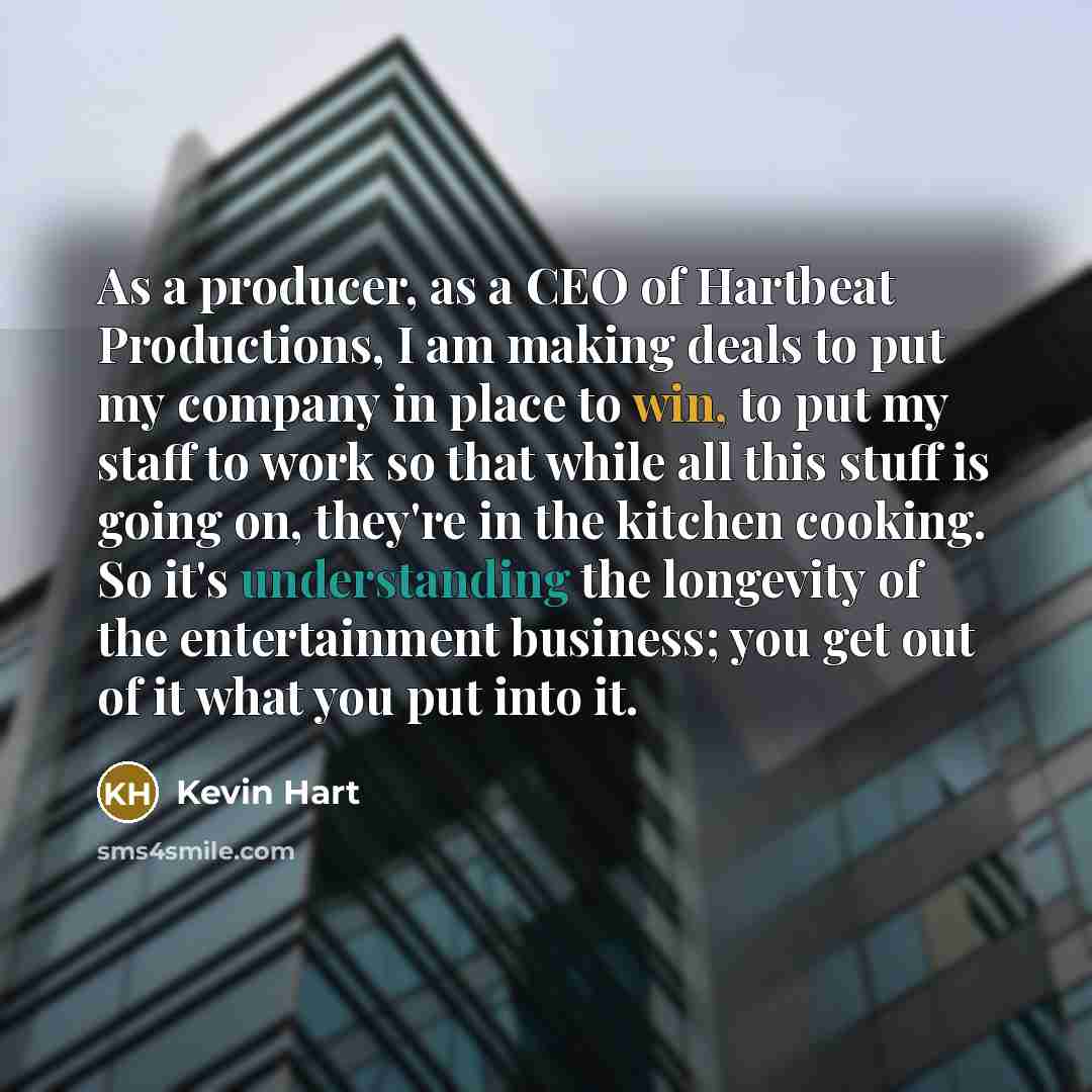 “As a producer, as a CEO of Hartbeat Productions, I am making deals to put my company in place to win, to put my staff to work so that while all this stuff is going on, they're in the kitchen cooking. So it's understanding the longevity of the entertainment business; you get out of it what you put…” quote by Kevin Hart