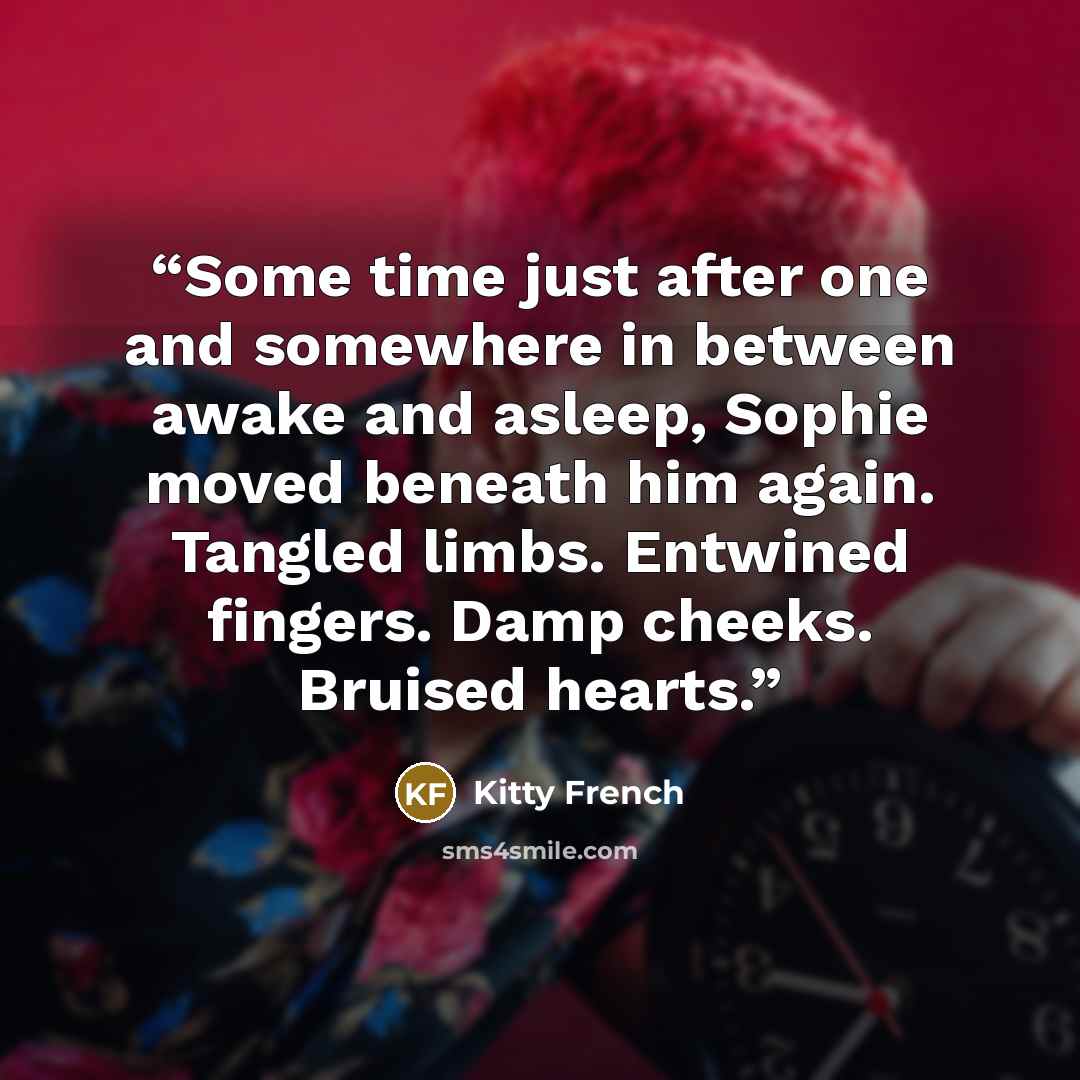 “Some time just after one and somewhere in between awake and asleep, Sophie moved beneath him again. Tangled limbs. Entwined fingers. Damp cheeks. Bruised hearts.” quote by Kitty French