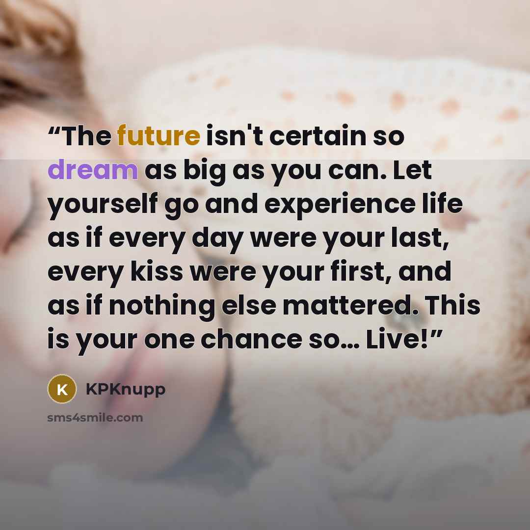 “The future isn't certain so dream as big as you can. Let yourself go and experience life as if every day were your last, every kiss were your first, and as if nothing else mattered. This is your one chance so… Live!” quote by KPKnupp