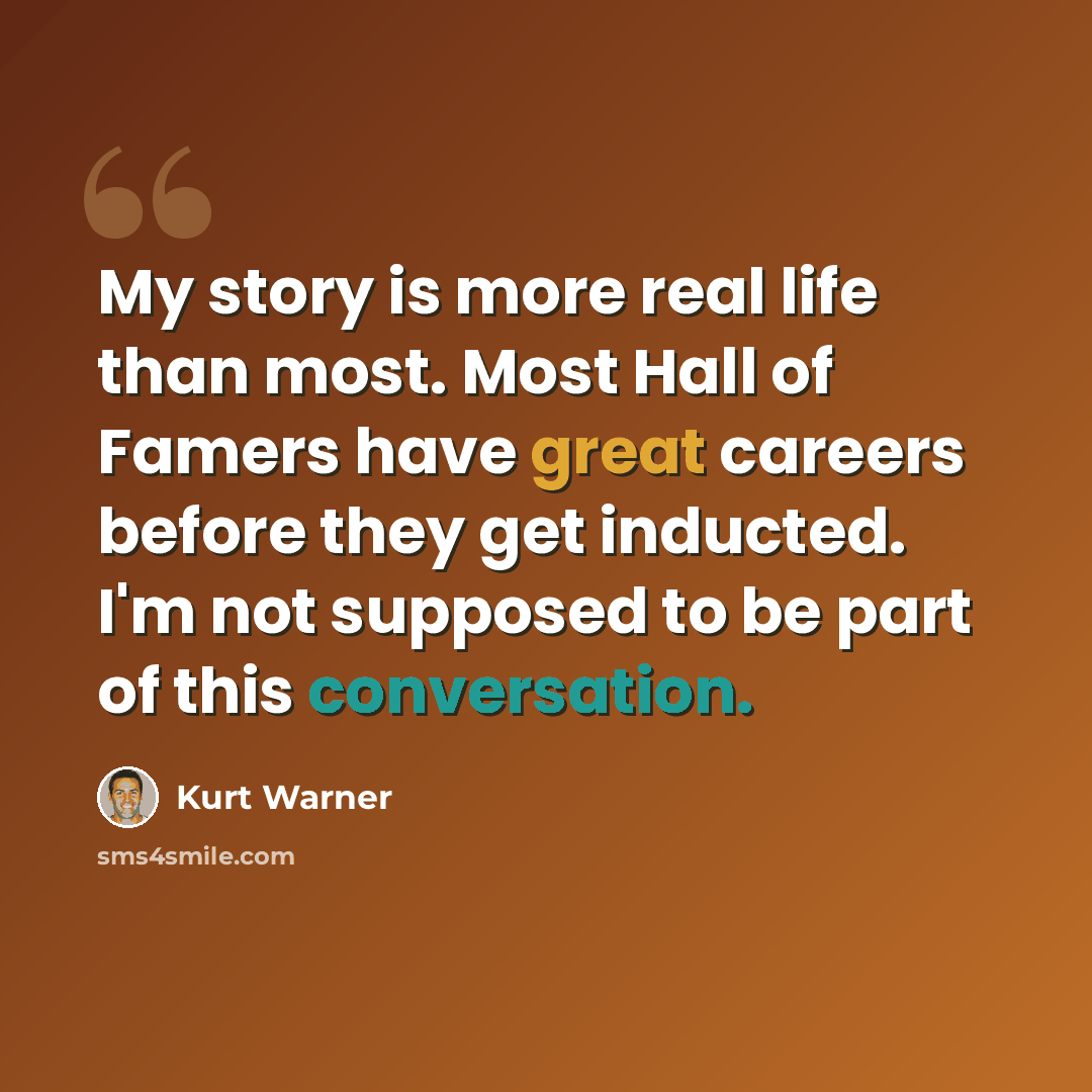 “My story is more real life than most. Most Hall of Famers have great careers before they get inducted. I'm not supposed to be part of this conversation.” quote by Kurt Warner