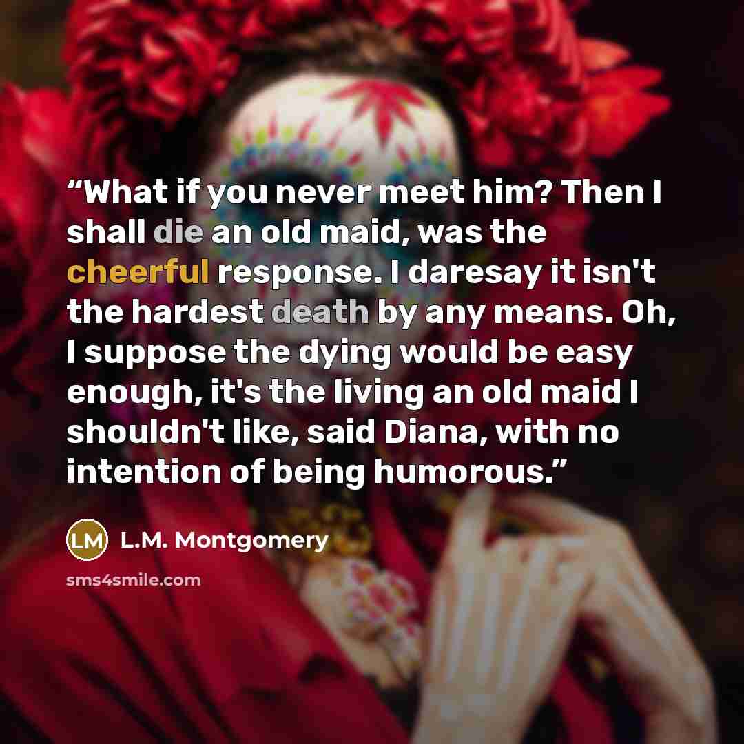 “What if you never meet him? Then I shall die an old maid, was the cheerful response. I daresay it isn't the hardest death by any means. Oh, I suppose the dying would be easy enough, it's the living an old maid I shouldn't like, said Diana, with no intention of being humorous.” quote by l.m. Montgomery