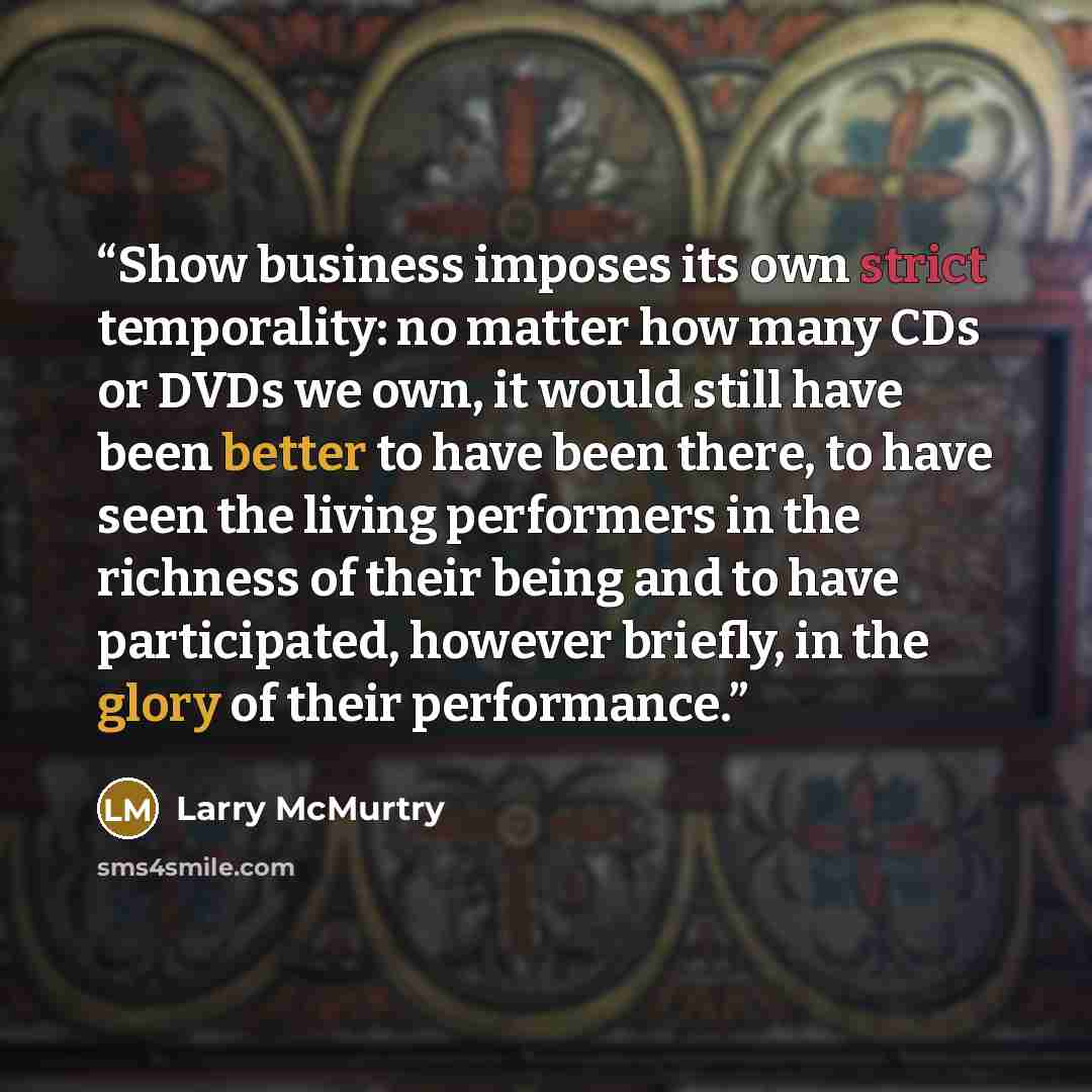 “Show business imposes its own strict temporality: no matter how many CDs or DVDs we own, it would still have been better to have been there, to have seen the living performers in the richness of their being and to have participated, however briefly, in the glory of their performance.” quote by Larry McMurtry