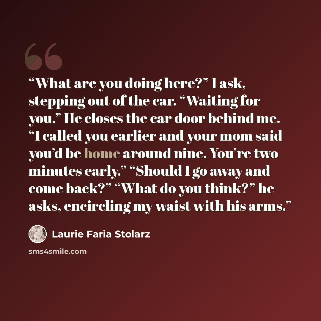 “What are you doing here?” I ask, stepping out of the car. “Waiting for you.” He closes the car door behind me. “I called you earlier and your mom said you’d be home around nine. You’re two minutes early.” “Should I go away and come back?” “What do you think?” he asks, encircling my waist with his…” quote by Laurie Faria Stolarz