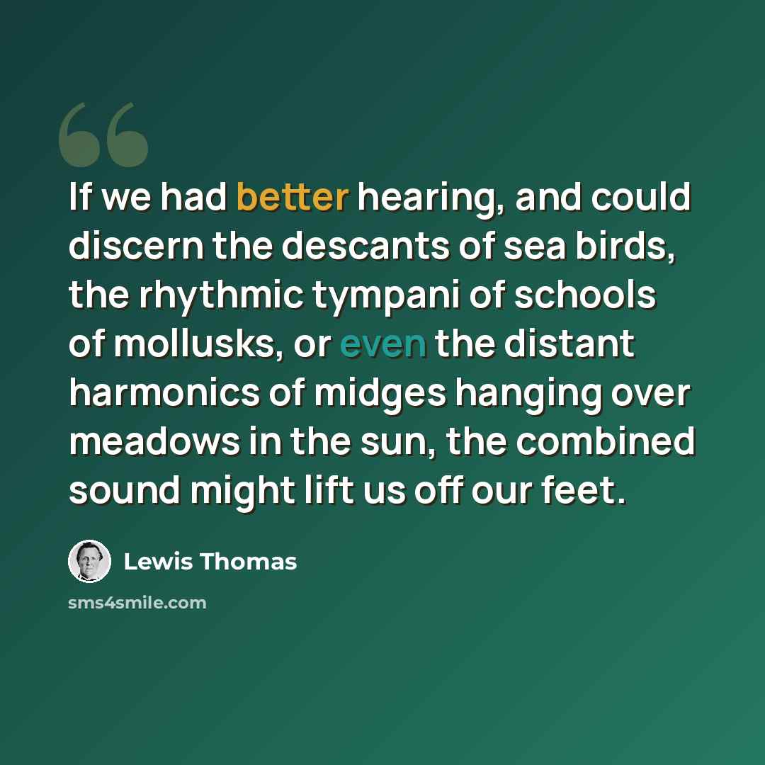 “If we had better hearing, and could discern the descants of sea birds, the rhythmic tympani of schools of mollusks, or even the distant harmonics of midges hanging over meadows in the sun, the combined sound might lift us off our feet.” quote by Lewis Thomas
