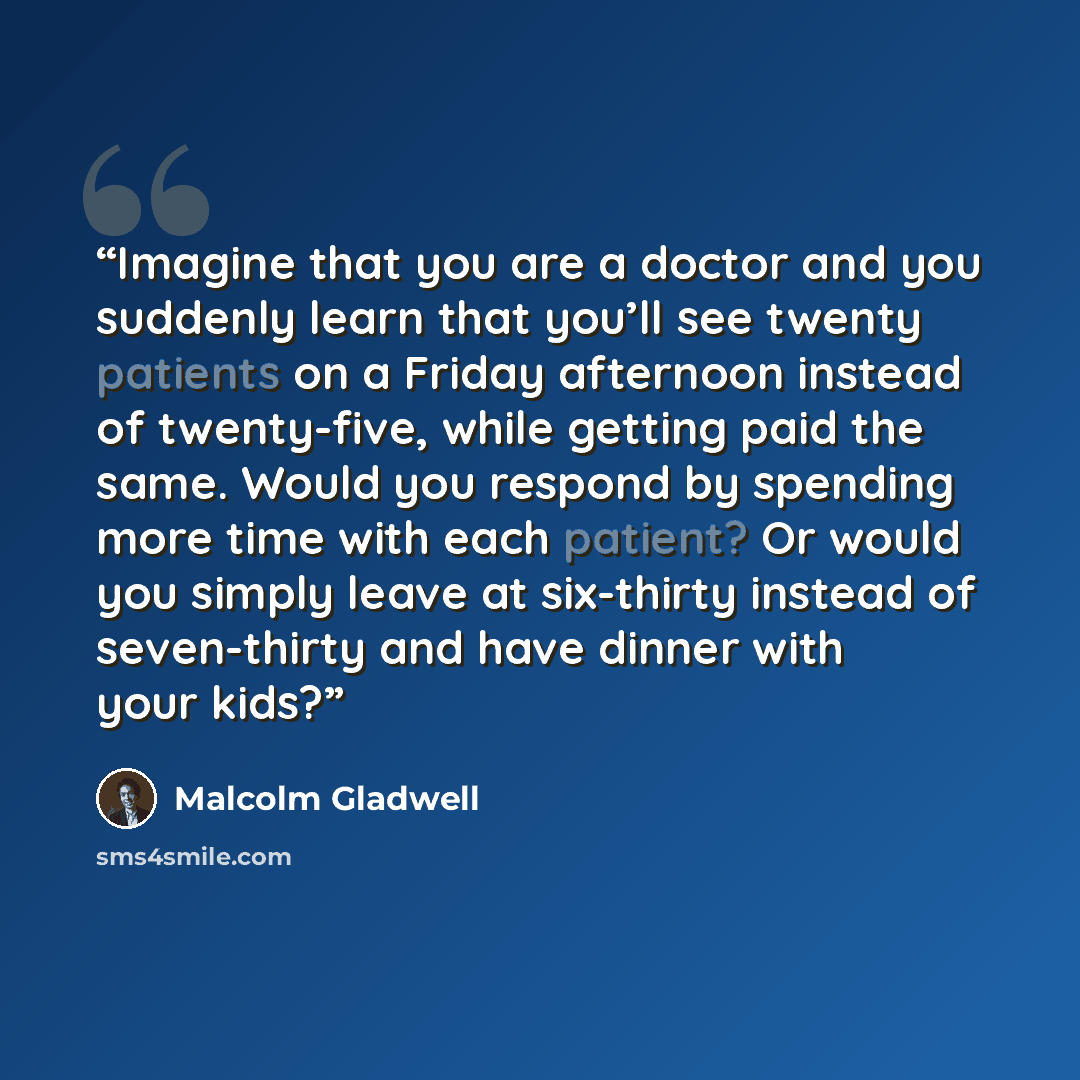 “Imagine that you are a doctor and you suddenly learn that you’ll see twenty patients on a Friday afternoon instead of twenty-five, while getting paid the same. Would you respond by spending more time with each patient? Or would you simply leave at six-thirty instead of seven-thirty and have dinner…” quote by Malcolm Gladwell