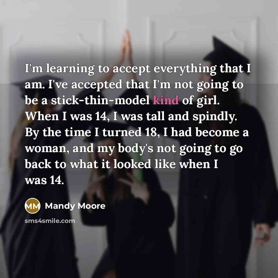 “I'm learning to accept everything that I am. I've accepted that I'm not going to be a stick-thin-model kind of girl. When I was 14, I was tall and spindly. By the time I turned 18, I had become a woman, and my body's not going to go back to what it looked like when I was 14.” quote by Mandy Moore