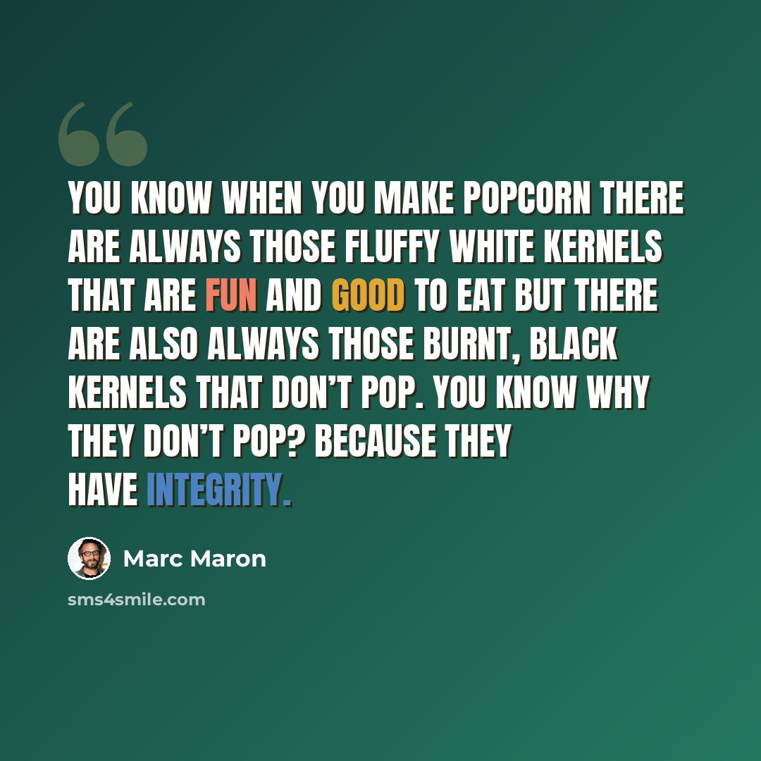 “You know when you make popcorn there are always those fluffy white kernels that are fun and good to eat but there are also always those burnt, black kernels that don’t pop. You know why they don’t pop? Because they have integrity.” quote by Marc Maron