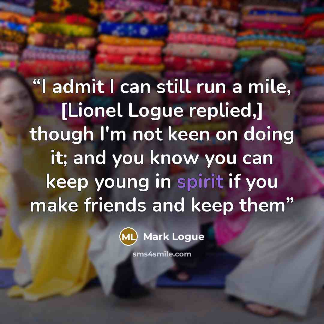 “I admit I can still run a mile, [Lionel Logue replied,] though I'm not keen on doing it; and you know you can keep young in spirit if you make friends and keep them” quote by Mark Logue