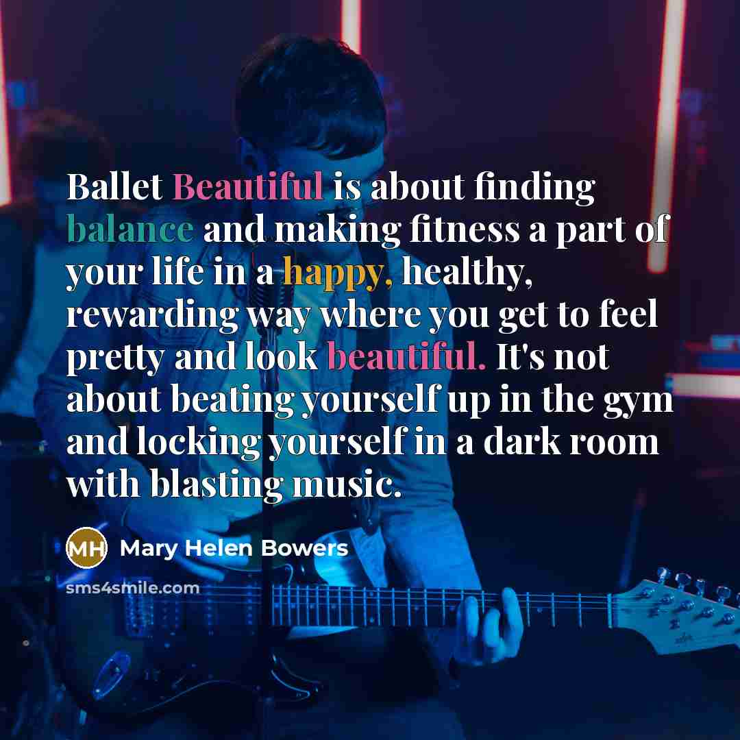 “Ballet Beautiful is about finding balance and making fitness a part of your life in a happy, healthy, rewarding way where you get to feel pretty and look beautiful. It's not about beating yourself up in the gym and locking yourself in a dark room with blasting music.” quote by Mary Helen Bowers