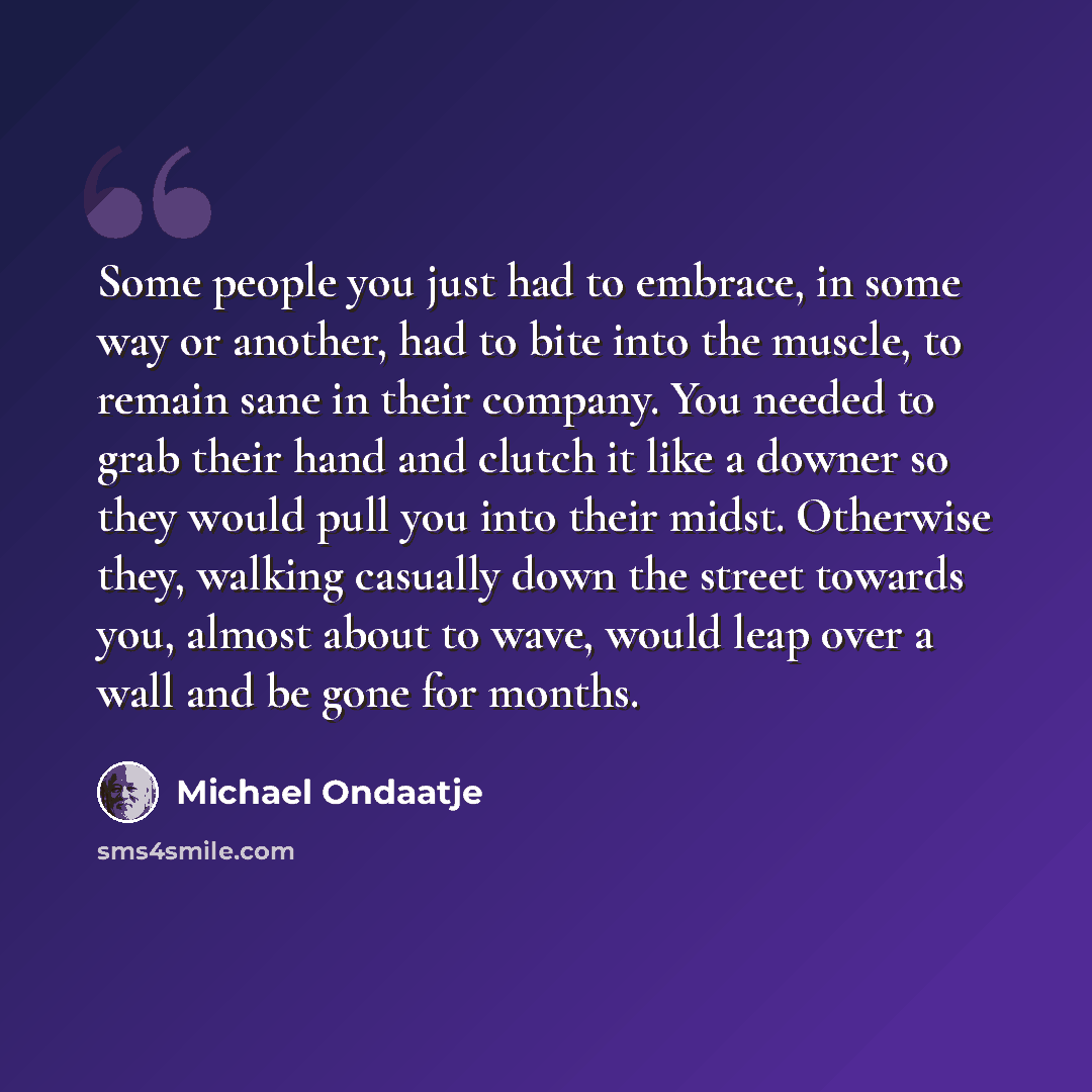 “Some people you just had to embrace, in some way or another, had to bite into the muscle, to remain sane in their company. You needed to grab their hand and clutch it like a downer so they would pull you into their midst. Otherwise they, walking casually down the street towards you, almost about…” quote by Michael Ondaatje