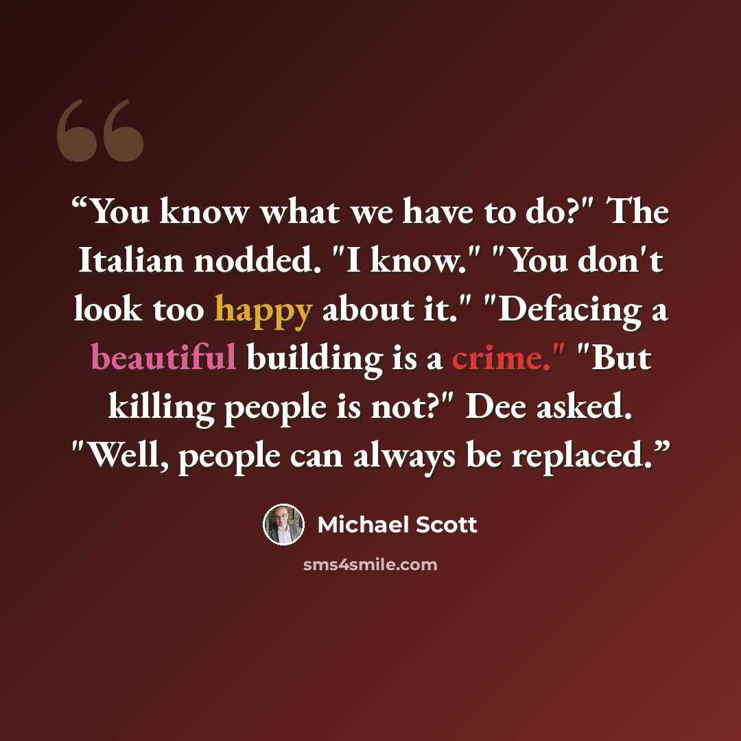 “You know what we have to do?" The Italian nodded. "I know." "You don't look too happy about it." "Defacing a beautiful building is a crime." "But killing people is not?" Dee asked. "Well, people can always be replaced.” quote by Michael Scott