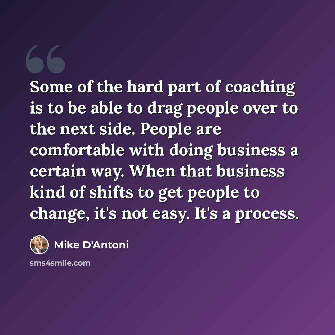 “Some of the hard part of coaching is to be able to drag people over to the next side. People are comfortable with doing business a certain way. When that business kind of shifts to get people to change, it's not easy. It's a process.” quote by Mike D'Antoni