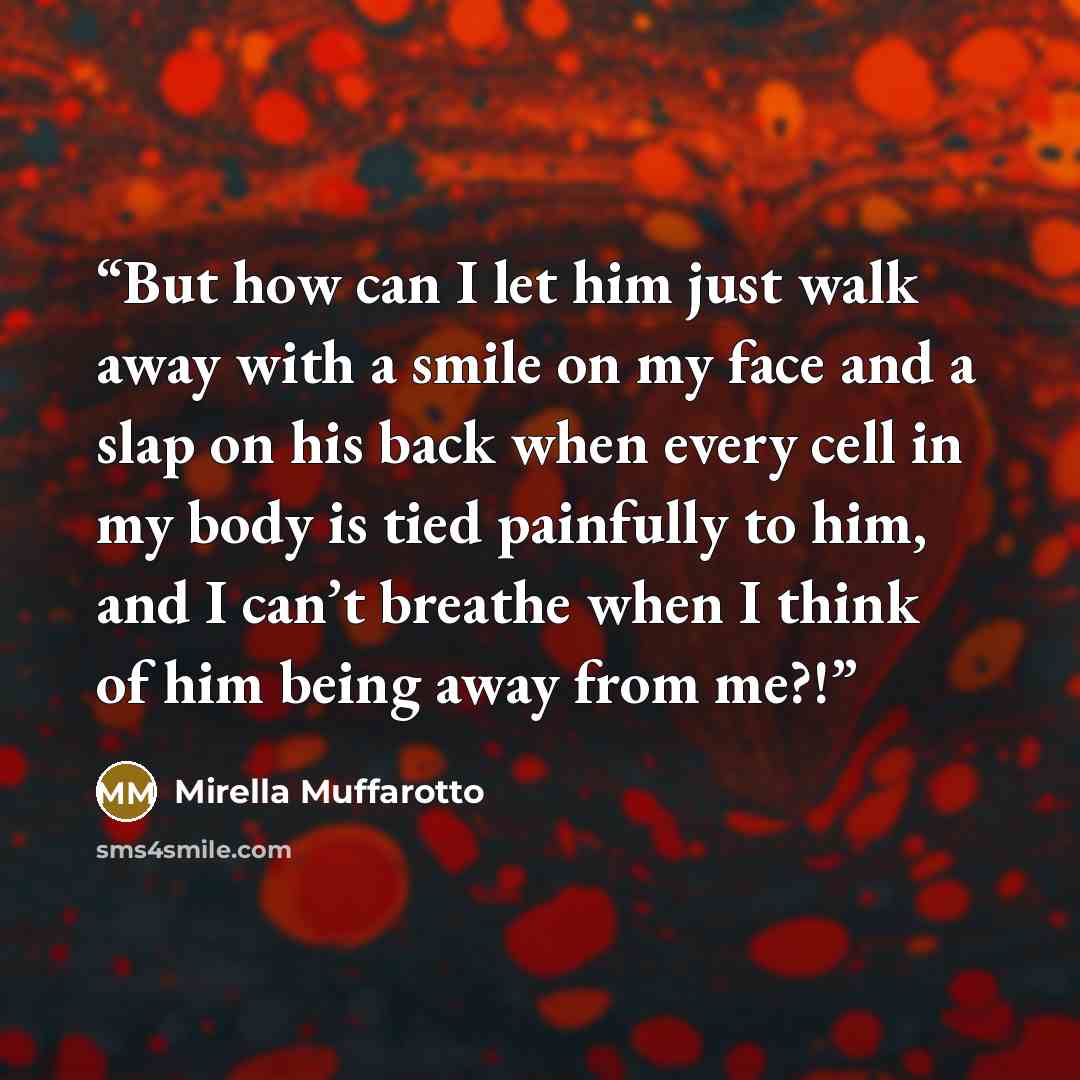 “But how can I let him just walk away with a smile on my face and a slap on his back when every cell in my body is tied painfully to him, and I can’t breathe when I think of him being away from me?!” quote by Mirella Muffarotto