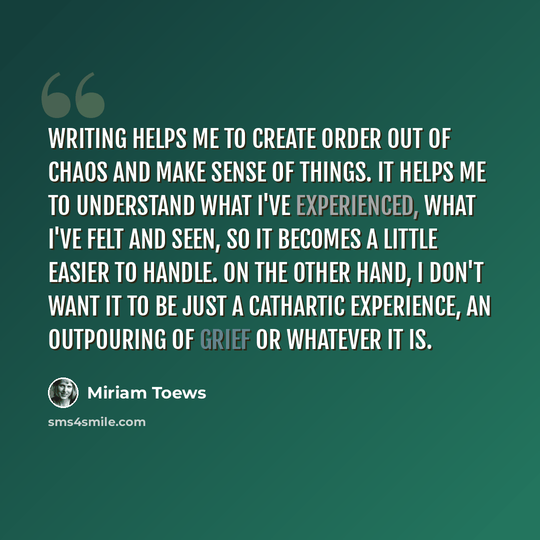 “Writing helps me to create order out of chaos and make sense of things. It helps me to understand what I've experienced, what I've felt and seen, so it becomes a little easier to handle. On the other hand, I don't want it to be just a cathartic experience, an outpouring of grief or whatever it is.” quote by Miriam Toews