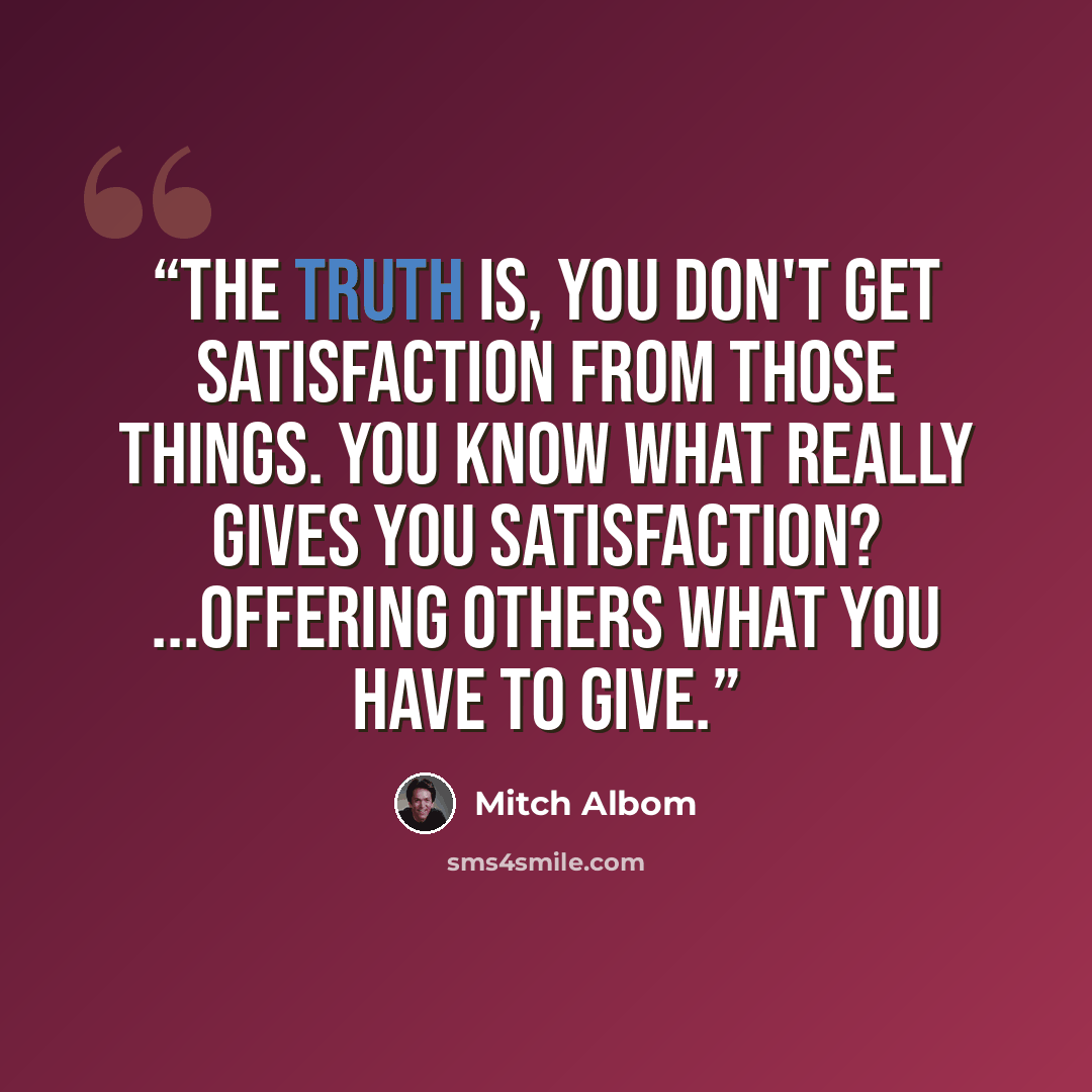 “The truth is, you don't get satisfaction from those things. You know what really gives you satisfaction? ...Offering others what you have to give.” quote by Mitch Albom