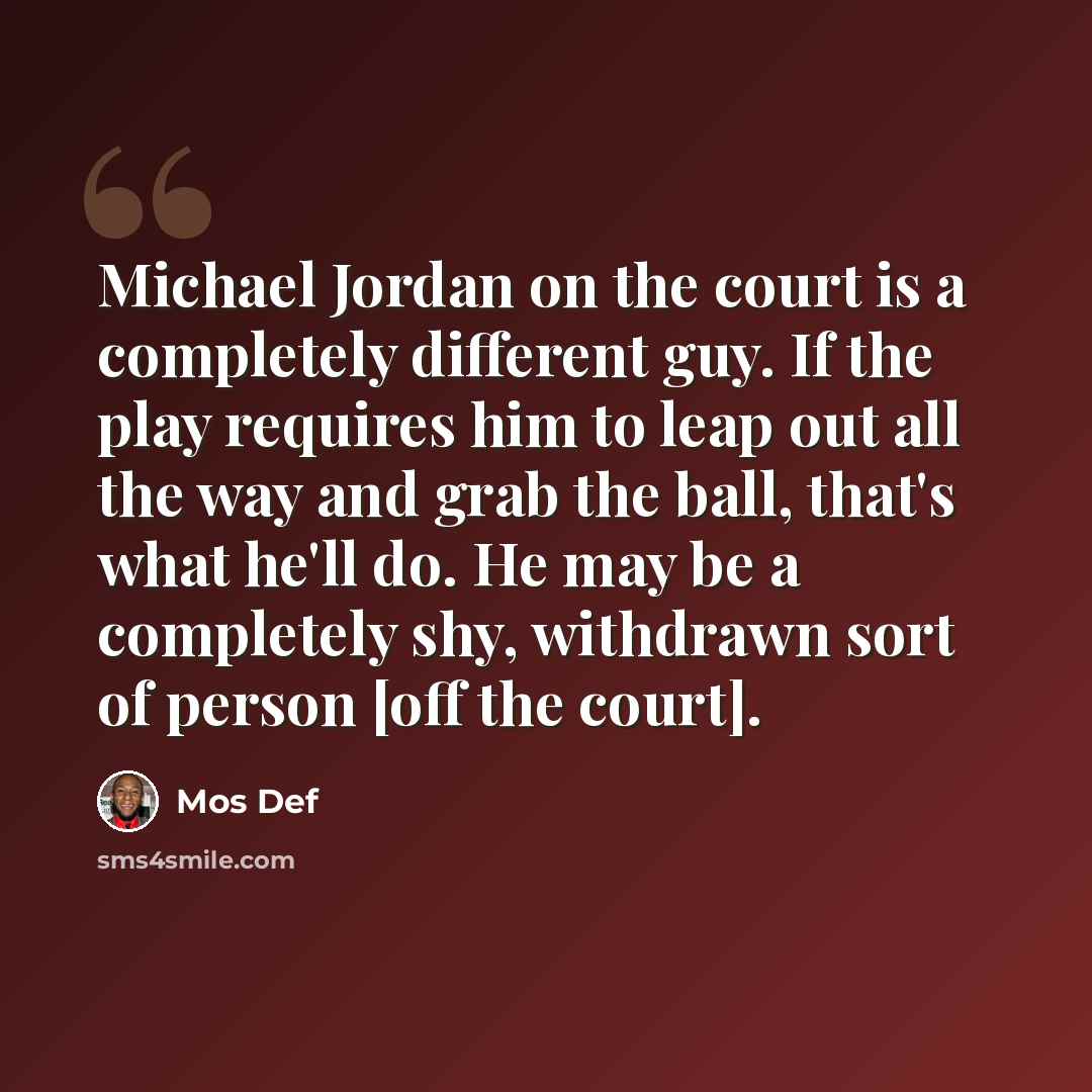 “Michael Jordan on the court is a completely different guy. If the play requires him to leap out all the way and grab the ball, that's what he'll do. He may be a completely shy, withdrawn sort of person [off the court].” quote by Mos Def