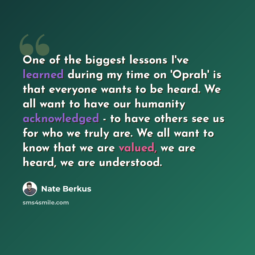 “One of the biggest lessons I've learned during my time on 'Oprah' is that everyone wants to be heard. We all want to have our humanity acknowledged - to have others see us for who we truly are. We all want to know that we are valued, we are heard, we are understood.” quote by Nate Berkus
