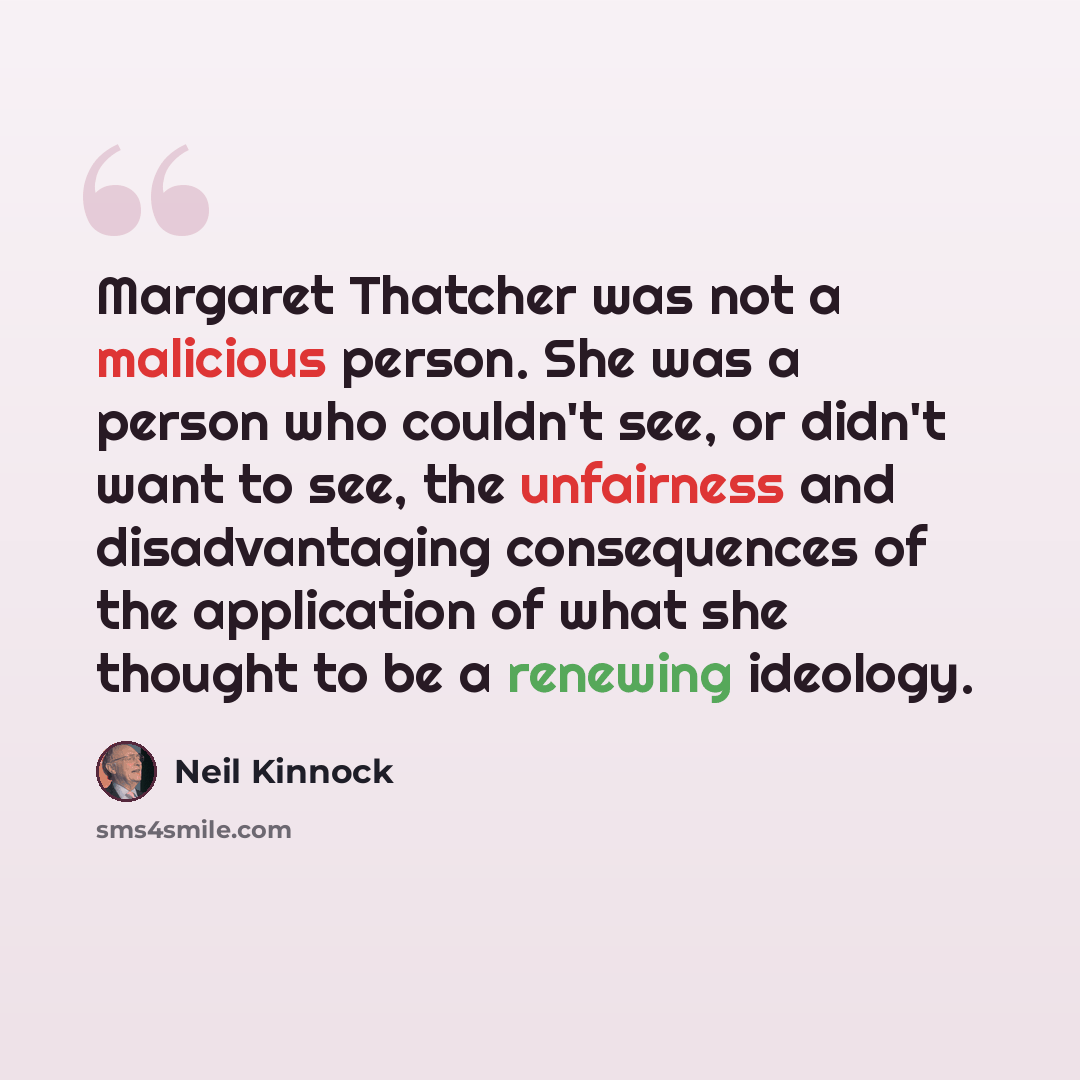 “Margaret Thatcher was not a malicious person. She was a person who couldn't see, or didn't want to see, the unfairness and disadvantaging consequences of the application of what she thought to be a renewing ideology.” quote by Neil Kinnock