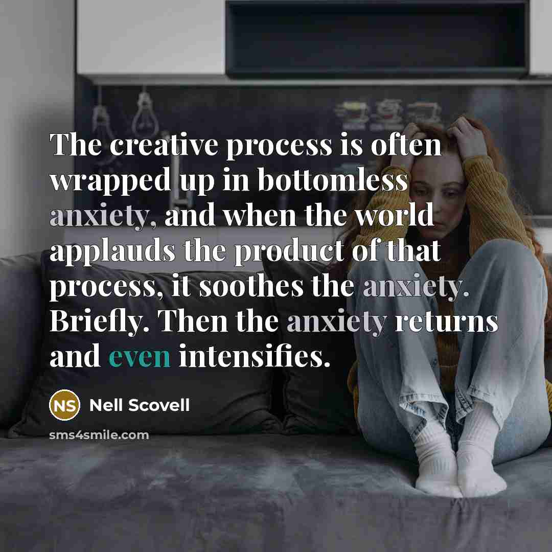 “The creative process is often wrapped up in bottomless anxiety, and when the world applauds the product of that process, it soothes the anxiety. Briefly. Then the anxiety returns and even intensifies.” quote by Nell Scovell