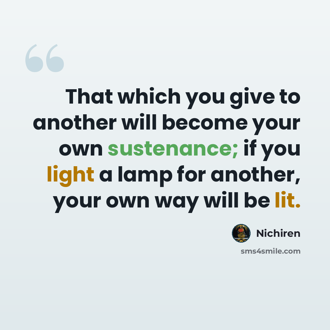 “That which you give to another will become your own sustenance; if you light a lamp for another, your own way will be lit.” quote by Nichiren
