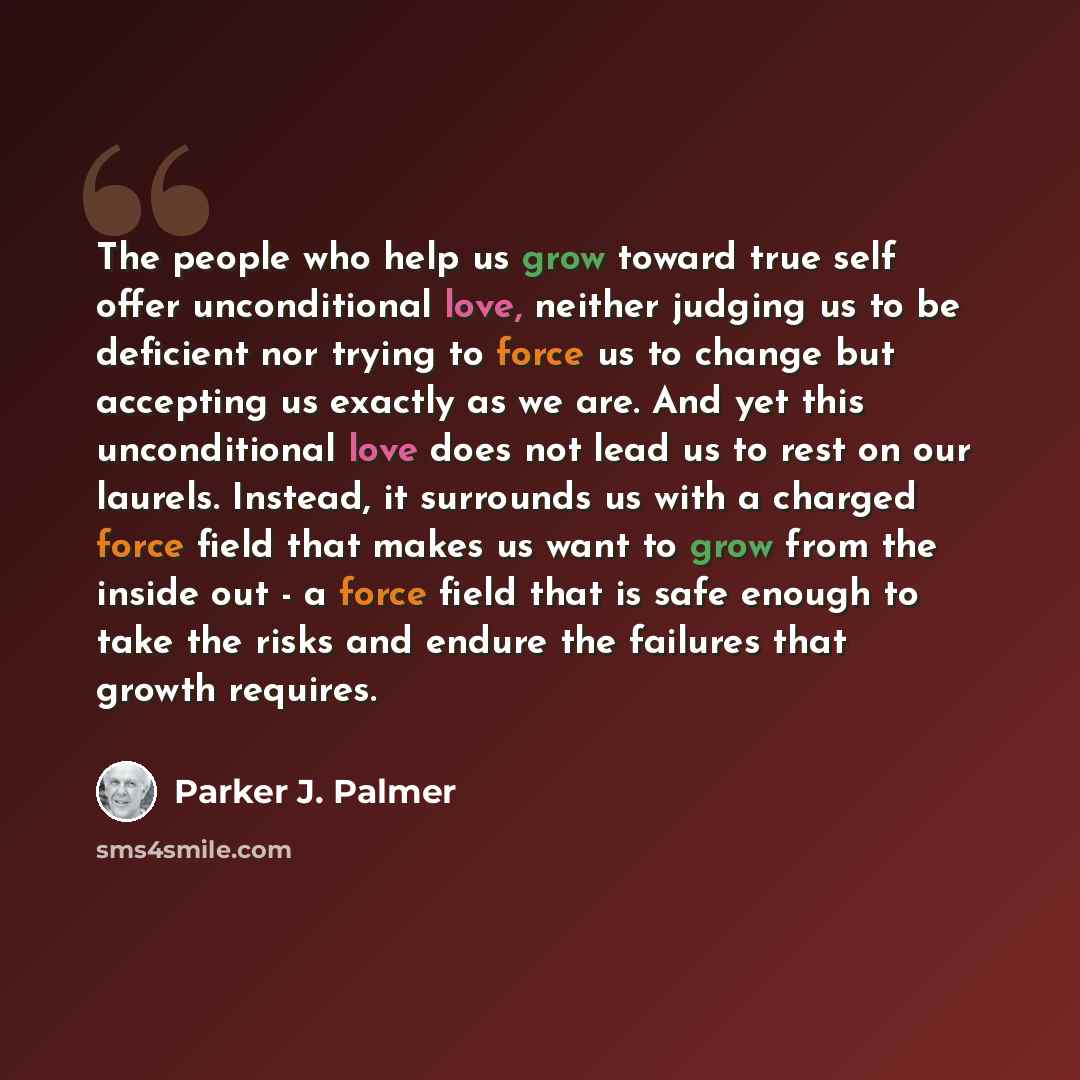 “The people who help us grow toward true self offer unconditional love, neither judging us to be deficient nor trying to force us to change but accepting us exactly as we are. And yet this unconditional love does not lead us to rest on our laurels. Instead, it surrounds us with a charged force…” quote by Parker J. Palmer