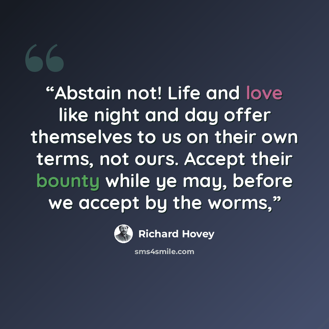 “Abstain not! Life and love like night and day offer themselves to us on their own terms, not ours. Accept their bounty while ye may, before we accept by the worms,” quote by Richard Hovey