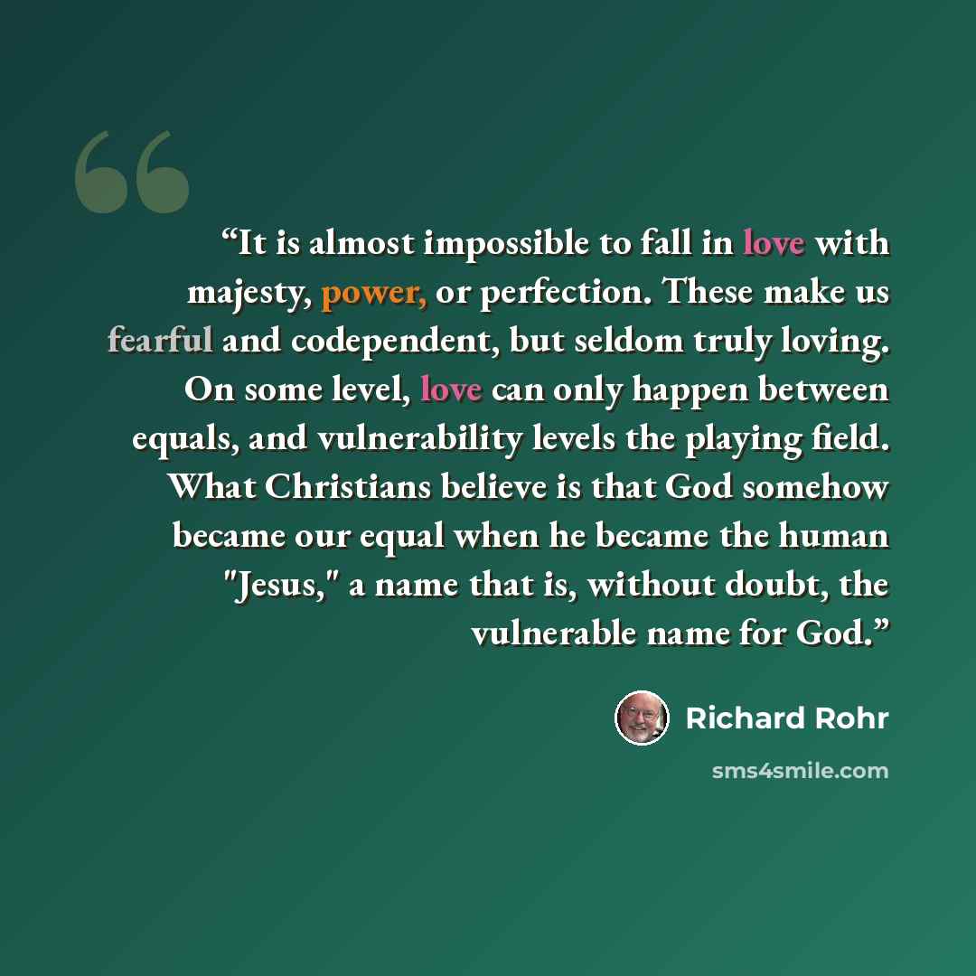 “It is almost impossible to fall in love with majesty, power, or perfection. These make us fearful and codependent, but seldom truly loving. On some level, love can only happen between equals, and vulnerability levels the playing field. What Christians believe is that God somehow became our equal…” quote by Richard Rohr