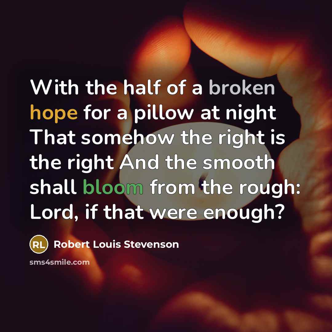 “With the half of a broken hope for a pillow at night That somehow the right is the right And the smooth shall bloom from the rough: Lord, if that were enough?” quote by Robert Louis Stevenson