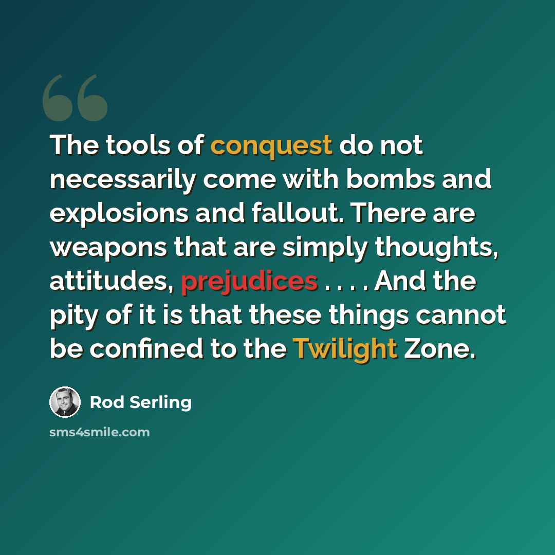 “The tools of conquest do not necessarily come with bombs and explosions and fallout. There are weapons that are simply thoughts, attitudes, prejudices . . . . And the pity of it is that these things cannot be confined to the Twilight Zone.” quote by Rod Serling
