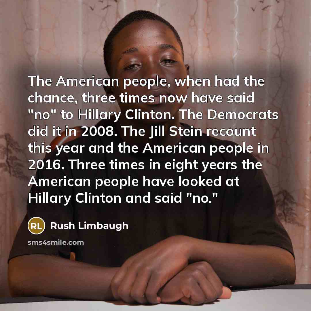 “The American people, when had the chance, three times now have said "no" to Hillary Clinton. The Democrats did it in 2008. The Jill Stein recount this year and the American people in 2016. Three times in eight years the American people have looked at Hillary Clinton and said "no."” quote by Rush Limbaugh