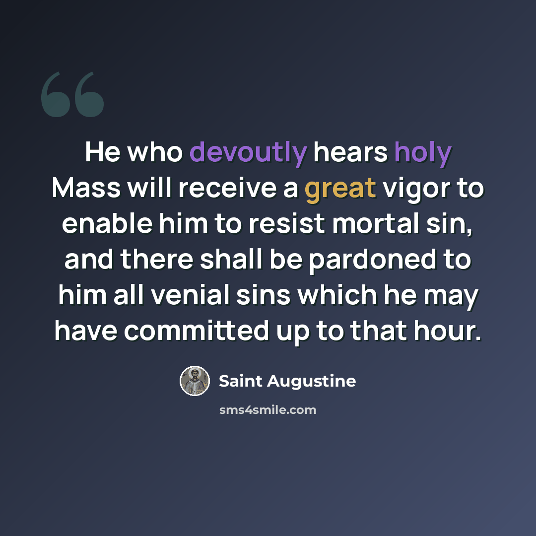 “He who devoutly hears holy Mass will receive a great vigor to enable him to resist mortal sin, and there shall be pardoned to him all venial sins which he may have committed up to that hour.” quote by Saint Augustine