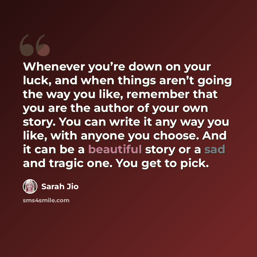 “Whenever you’re down on your luck, and when things aren’t going the way you like, remember that you are the author of your own story. You can write it any way you like, with anyone you choose. And it can be a beautiful story or a sad and tragic one. You get to pick.” quote by Sarah Jio