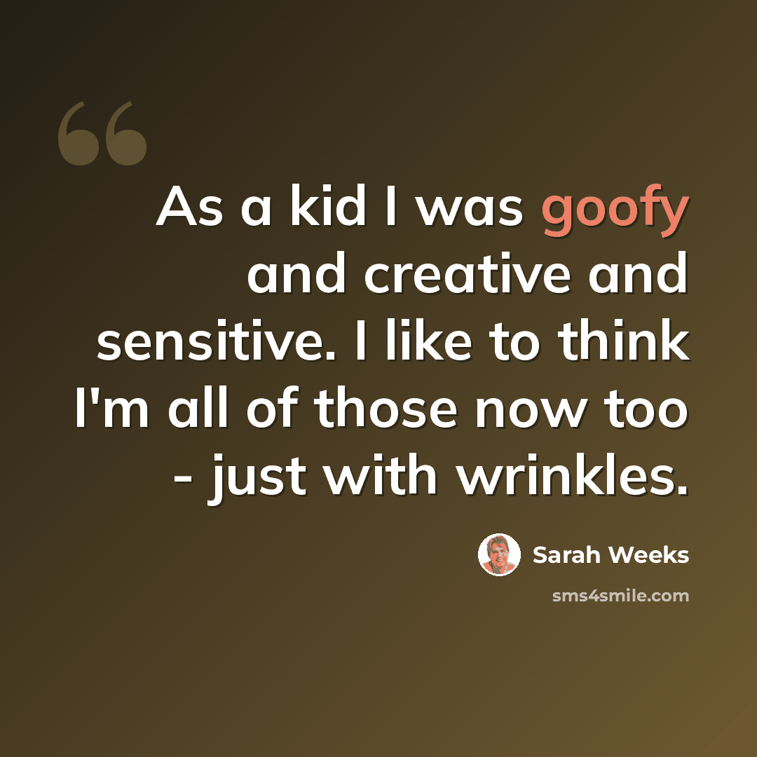“As a kid I was goofy and creative and sensitive. I like to think I'm all of those now too - just with wrinkles.” quote by Sarah Weeks